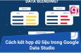 Cách kết hợp dữ liệu (data blending) trong Google Data Studio